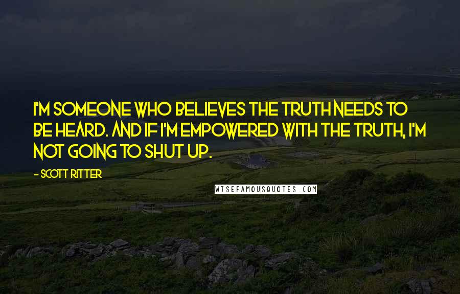 Scott Ritter Quotes: I'm someone who believes the truth needs to be heard. And if I'm empowered with the truth, I'm not going to shut up.