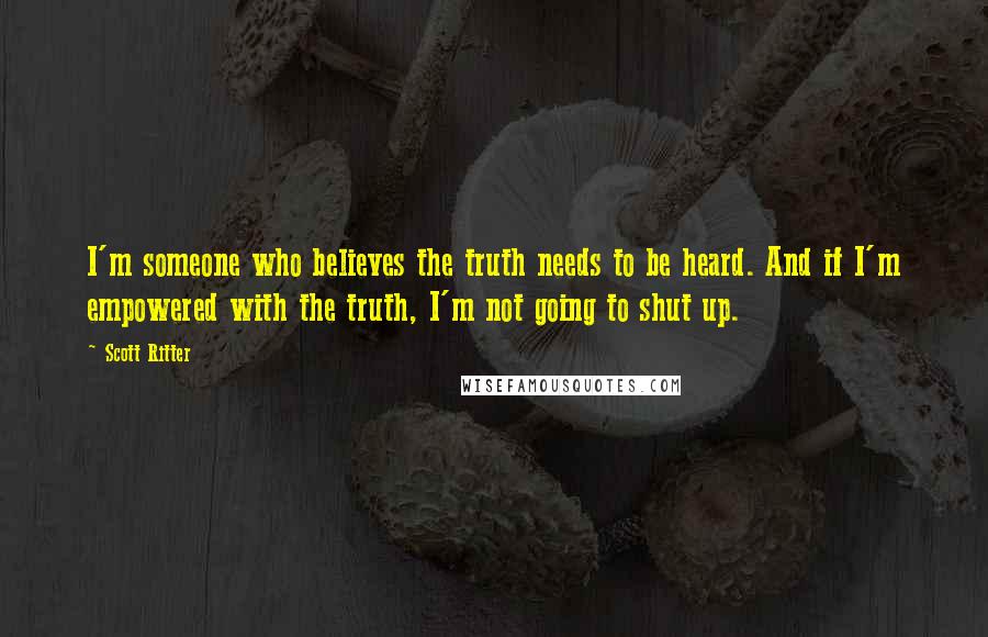 Scott Ritter Quotes: I'm someone who believes the truth needs to be heard. And if I'm empowered with the truth, I'm not going to shut up.