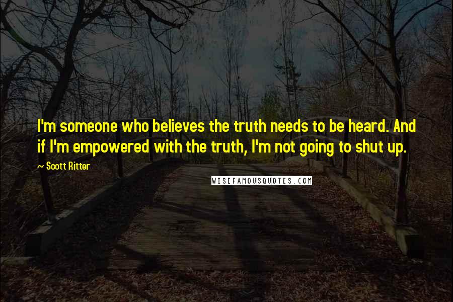 Scott Ritter Quotes: I'm someone who believes the truth needs to be heard. And if I'm empowered with the truth, I'm not going to shut up.