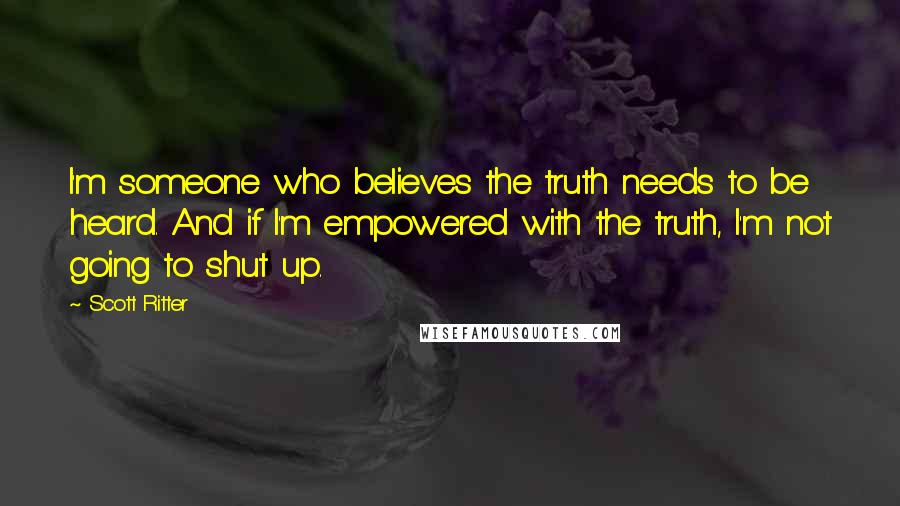 Scott Ritter Quotes: I'm someone who believes the truth needs to be heard. And if I'm empowered with the truth, I'm not going to shut up.