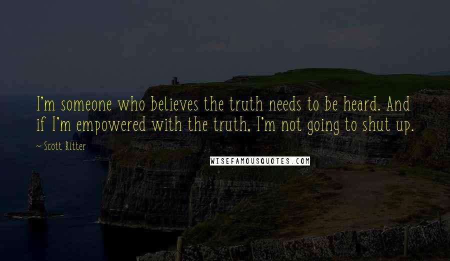 Scott Ritter Quotes: I'm someone who believes the truth needs to be heard. And if I'm empowered with the truth, I'm not going to shut up.