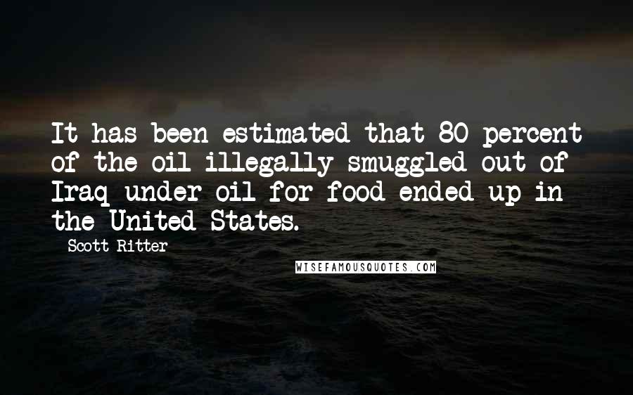 Scott Ritter Quotes: It has been estimated that 80 percent of the oil illegally smuggled out of Iraq under oil for food ended up in the United States.