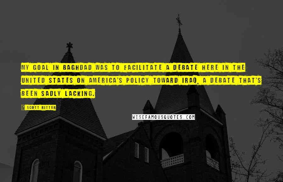 Scott Ritter Quotes: My goal in Baghdad was to facilitate a debate here in the United States on America's policy toward Iraq, a debate that's been sadly lacking.