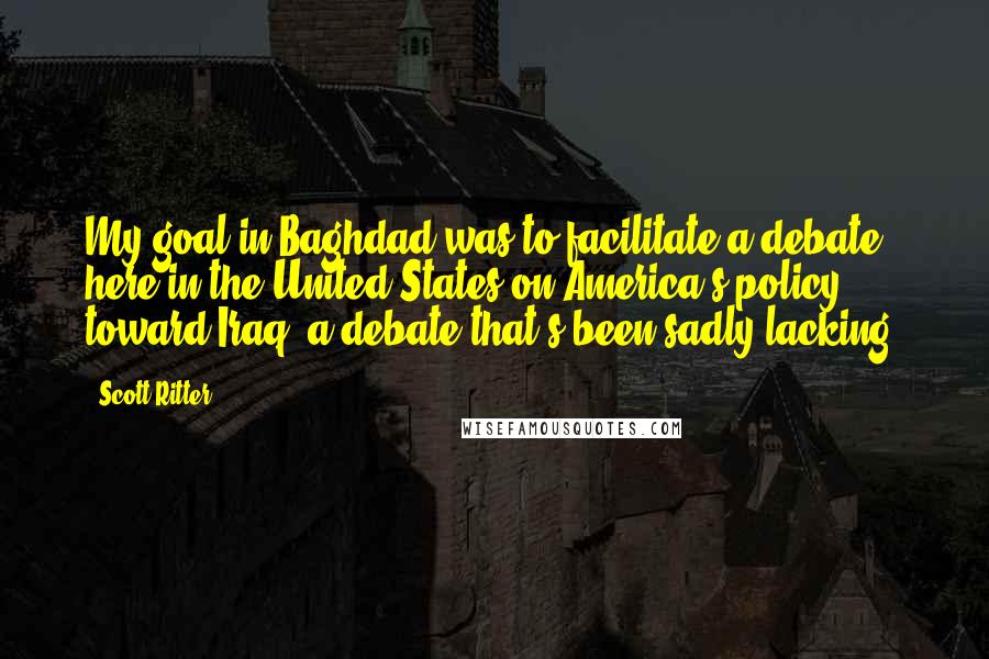 Scott Ritter Quotes: My goal in Baghdad was to facilitate a debate here in the United States on America's policy toward Iraq, a debate that's been sadly lacking.