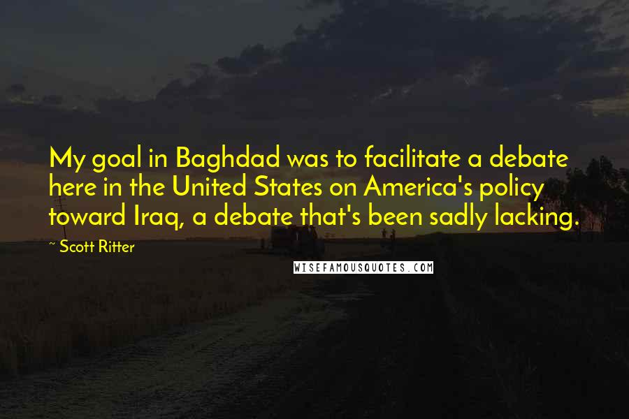 Scott Ritter Quotes: My goal in Baghdad was to facilitate a debate here in the United States on America's policy toward Iraq, a debate that's been sadly lacking.