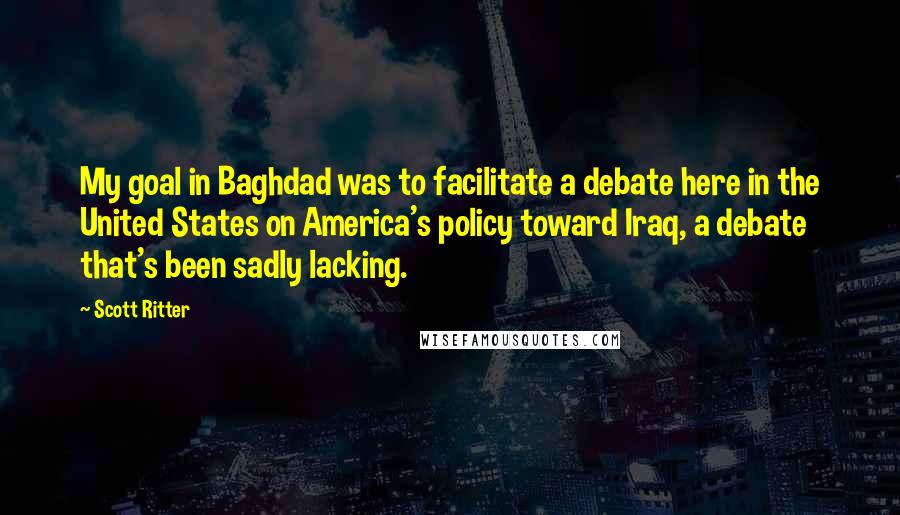 Scott Ritter Quotes: My goal in Baghdad was to facilitate a debate here in the United States on America's policy toward Iraq, a debate that's been sadly lacking.