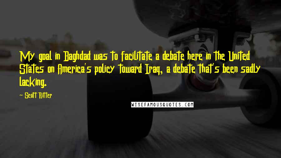 Scott Ritter Quotes: My goal in Baghdad was to facilitate a debate here in the United States on America's policy toward Iraq, a debate that's been sadly lacking.