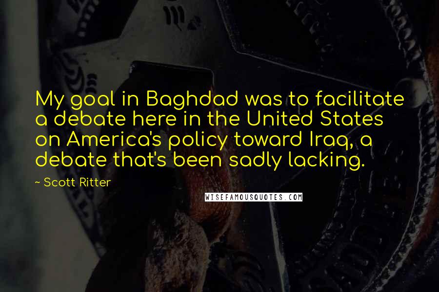 Scott Ritter Quotes: My goal in Baghdad was to facilitate a debate here in the United States on America's policy toward Iraq, a debate that's been sadly lacking.