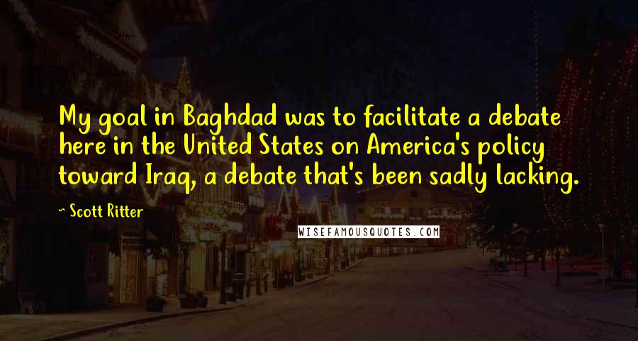 Scott Ritter Quotes: My goal in Baghdad was to facilitate a debate here in the United States on America's policy toward Iraq, a debate that's been sadly lacking.