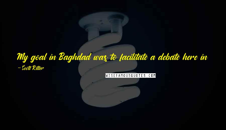Scott Ritter Quotes: My goal in Baghdad was to facilitate a debate here in the United States on America's policy toward Iraq, a debate that's been sadly lacking.