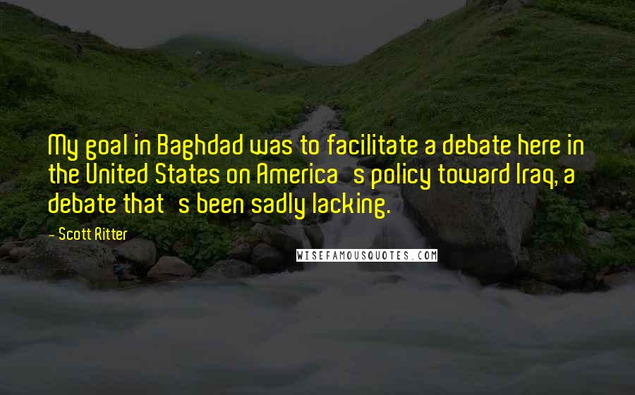 Scott Ritter Quotes: My goal in Baghdad was to facilitate a debate here in the United States on America's policy toward Iraq, a debate that's been sadly lacking.