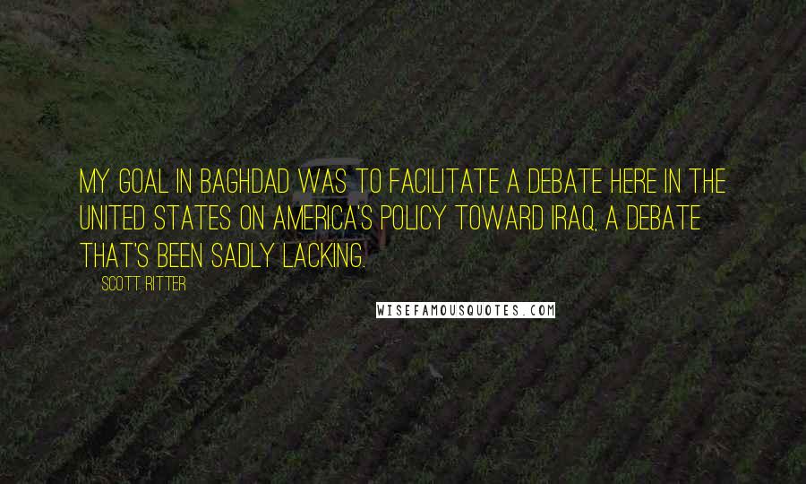 Scott Ritter Quotes: My goal in Baghdad was to facilitate a debate here in the United States on America's policy toward Iraq, a debate that's been sadly lacking.