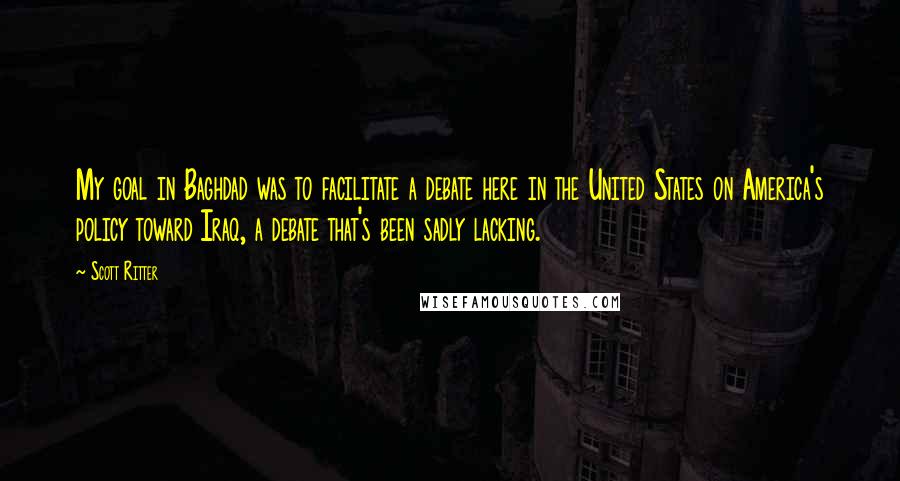 Scott Ritter Quotes: My goal in Baghdad was to facilitate a debate here in the United States on America's policy toward Iraq, a debate that's been sadly lacking.