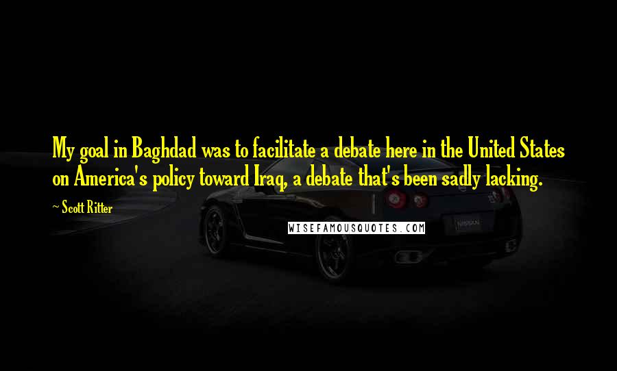 Scott Ritter Quotes: My goal in Baghdad was to facilitate a debate here in the United States on America's policy toward Iraq, a debate that's been sadly lacking.