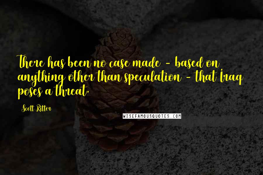 Scott Ritter Quotes: There has been no case made - based on anything other than speculation - that Iraq poses a threat.