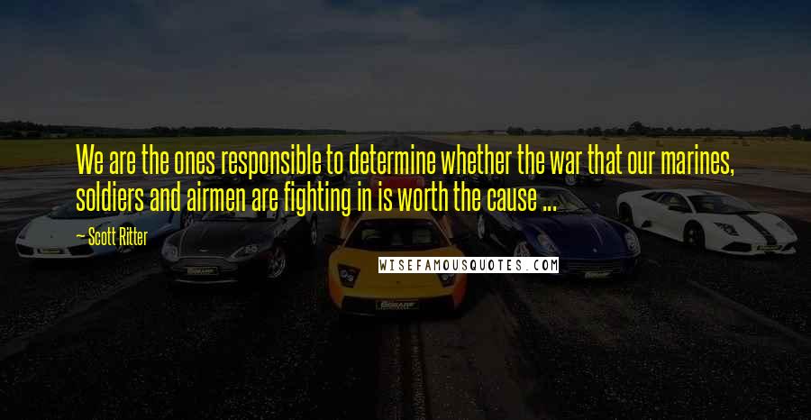 Scott Ritter Quotes: We are the ones responsible to determine whether the war that our marines, soldiers and airmen are fighting in is worth the cause ...