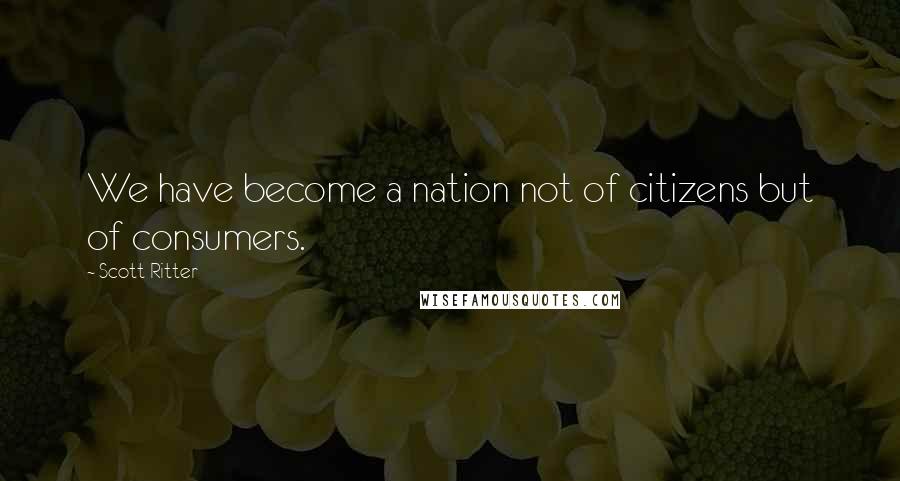 Scott Ritter Quotes: We have become a nation not of citizens but of consumers.