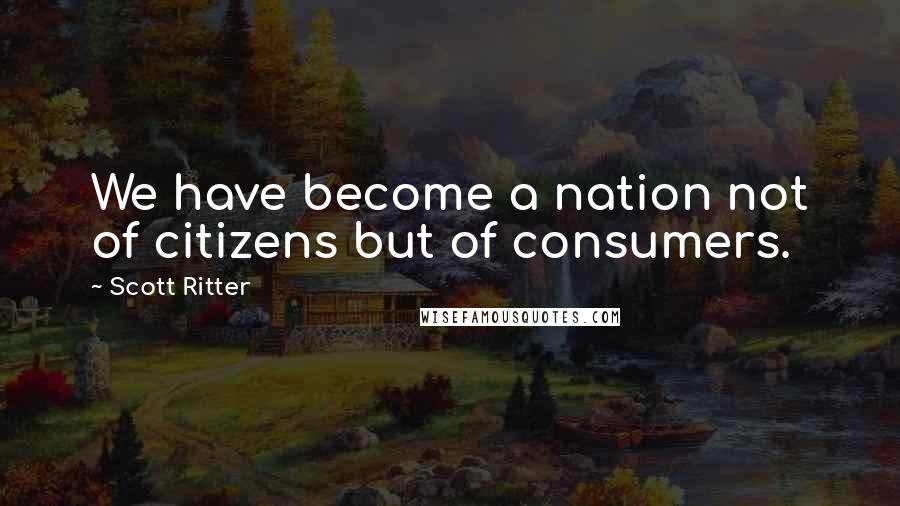 Scott Ritter Quotes: We have become a nation not of citizens but of consumers.