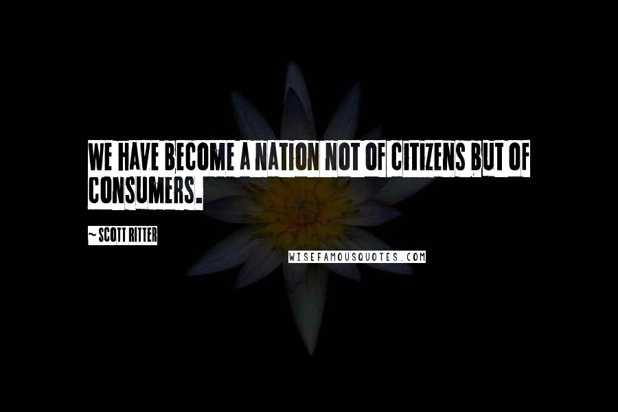 Scott Ritter Quotes: We have become a nation not of citizens but of consumers.