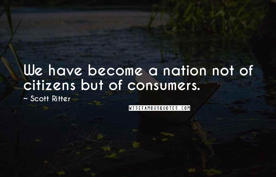 Scott Ritter Quotes: We have become a nation not of citizens but of consumers.