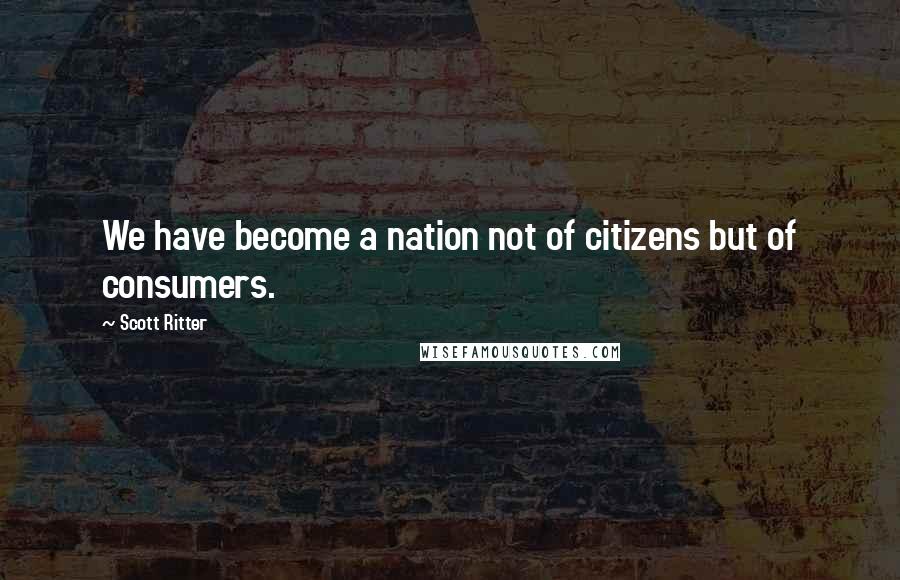 Scott Ritter Quotes: We have become a nation not of citizens but of consumers.