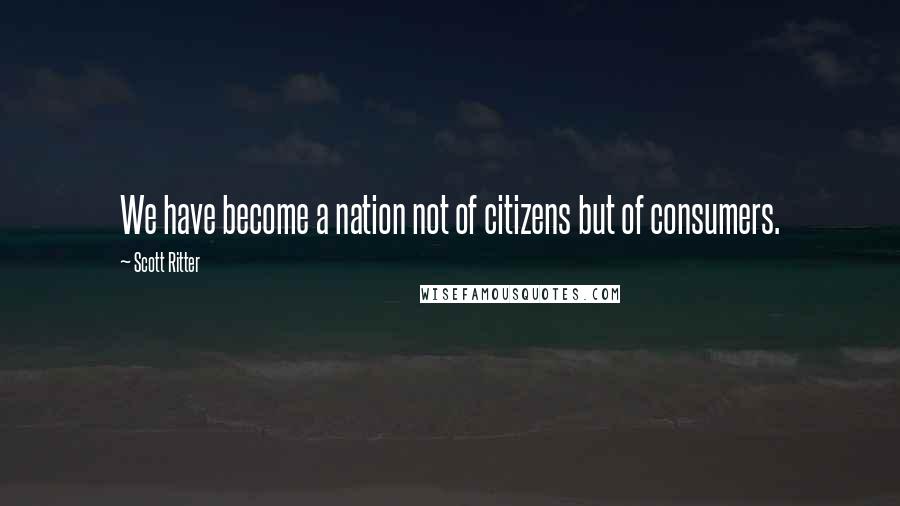 Scott Ritter Quotes: We have become a nation not of citizens but of consumers.