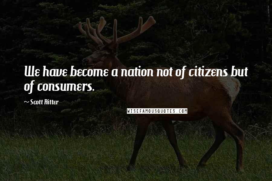 Scott Ritter Quotes: We have become a nation not of citizens but of consumers.