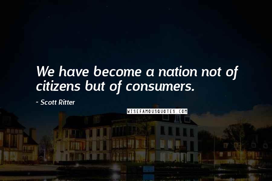 Scott Ritter Quotes: We have become a nation not of citizens but of consumers.