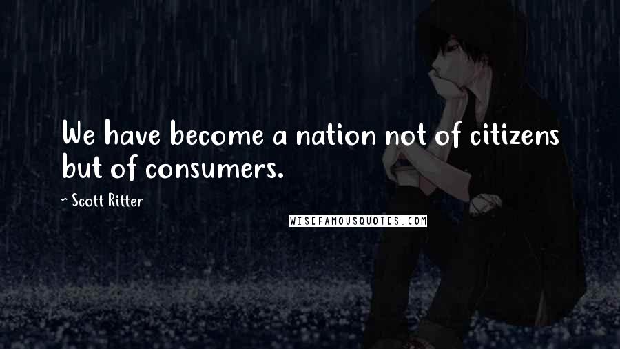 Scott Ritter Quotes: We have become a nation not of citizens but of consumers.