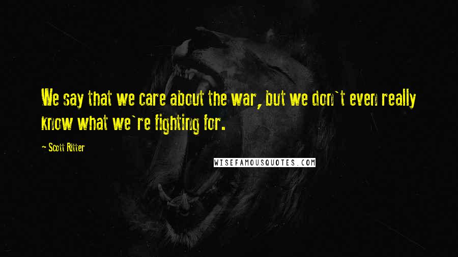 Scott Ritter Quotes: We say that we care about the war, but we don't even really know what we're fighting for.