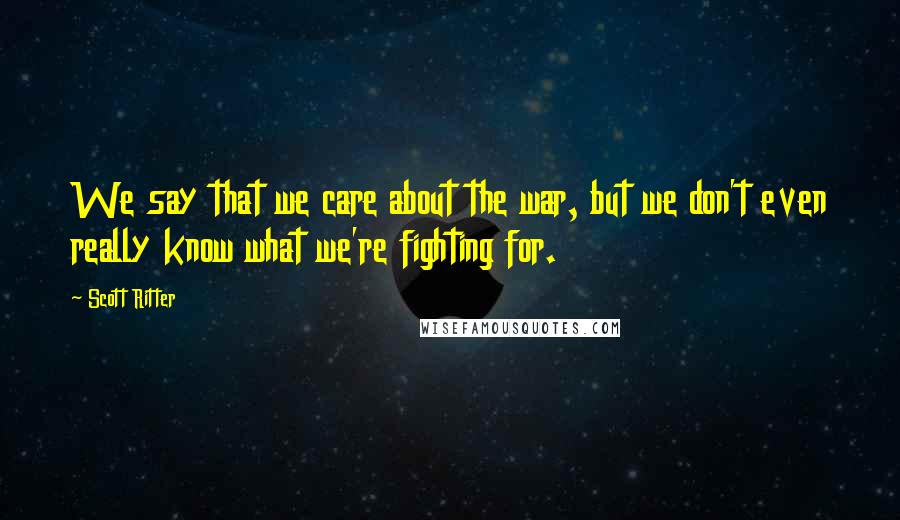 Scott Ritter Quotes: We say that we care about the war, but we don't even really know what we're fighting for.
