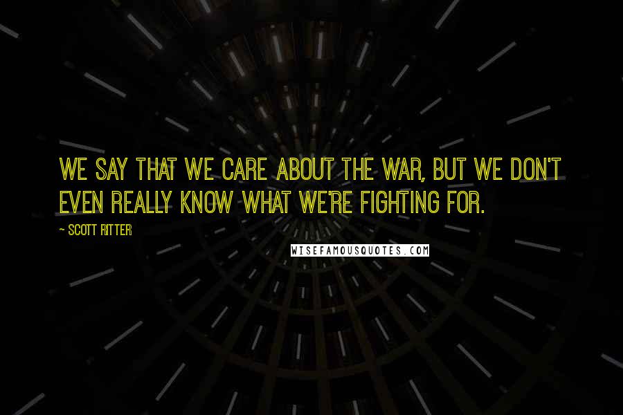 Scott Ritter Quotes: We say that we care about the war, but we don't even really know what we're fighting for.