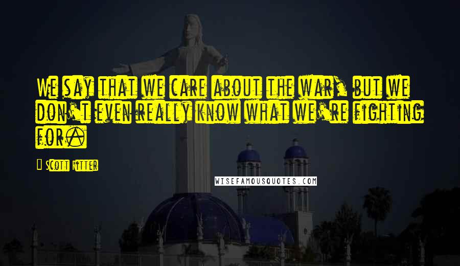 Scott Ritter Quotes: We say that we care about the war, but we don't even really know what we're fighting for.