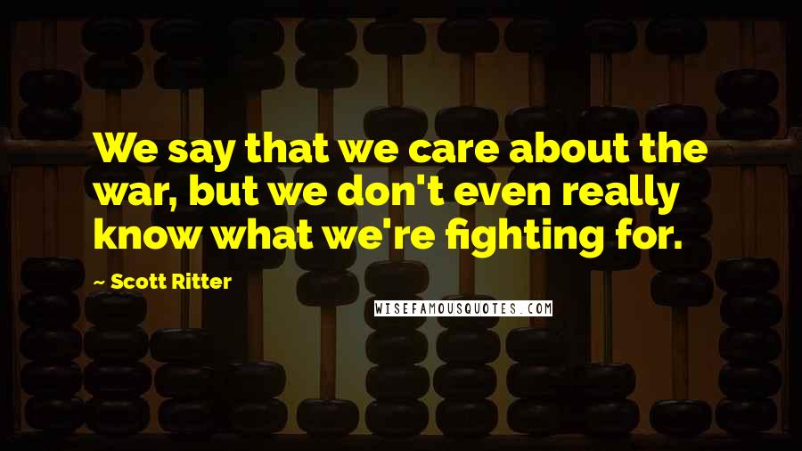 Scott Ritter Quotes: We say that we care about the war, but we don't even really know what we're fighting for.