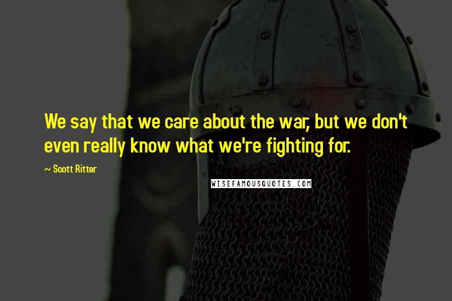 Scott Ritter Quotes: We say that we care about the war, but we don't even really know what we're fighting for.