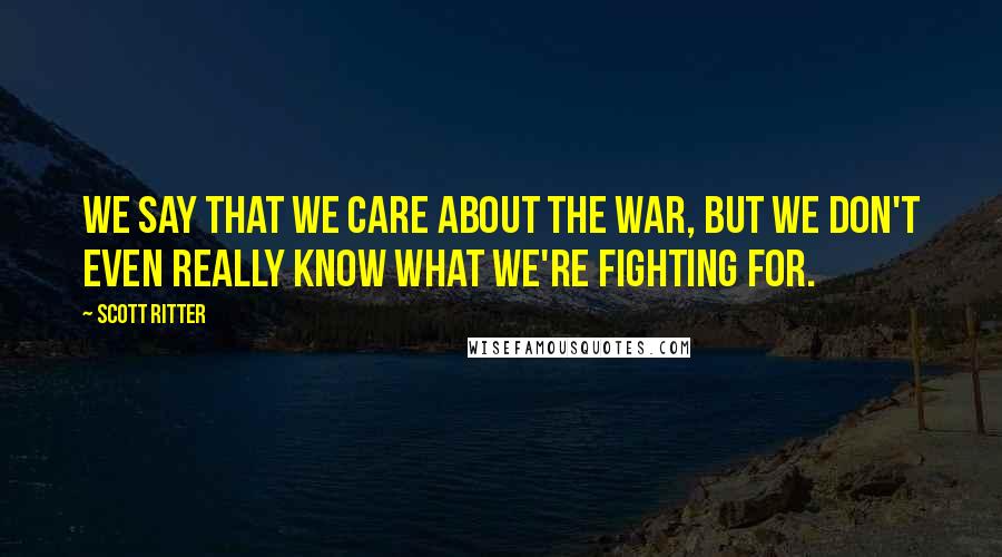Scott Ritter Quotes: We say that we care about the war, but we don't even really know what we're fighting for.