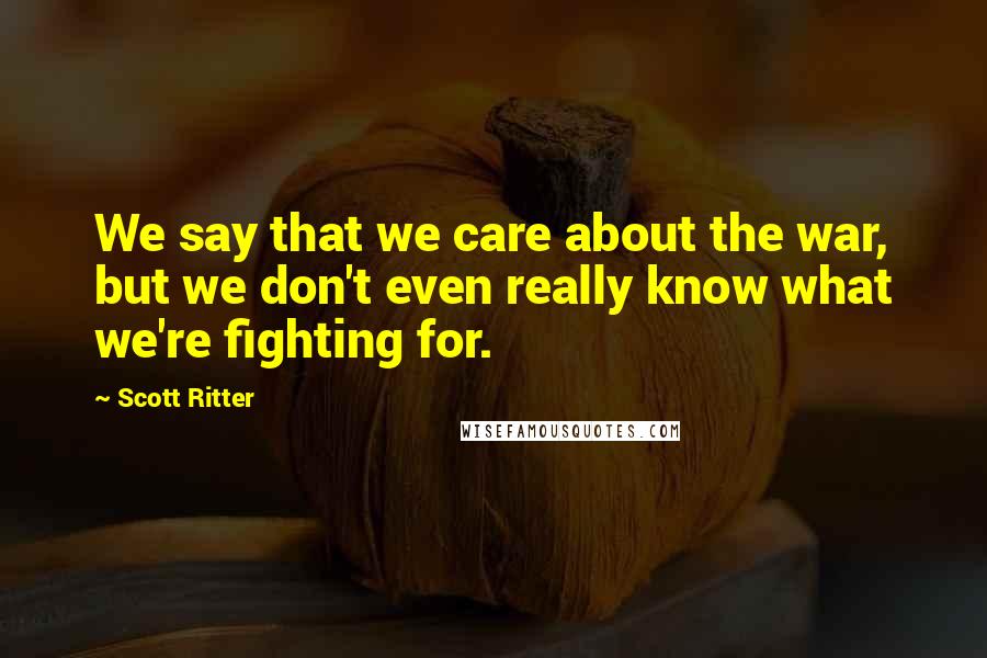Scott Ritter Quotes: We say that we care about the war, but we don't even really know what we're fighting for.