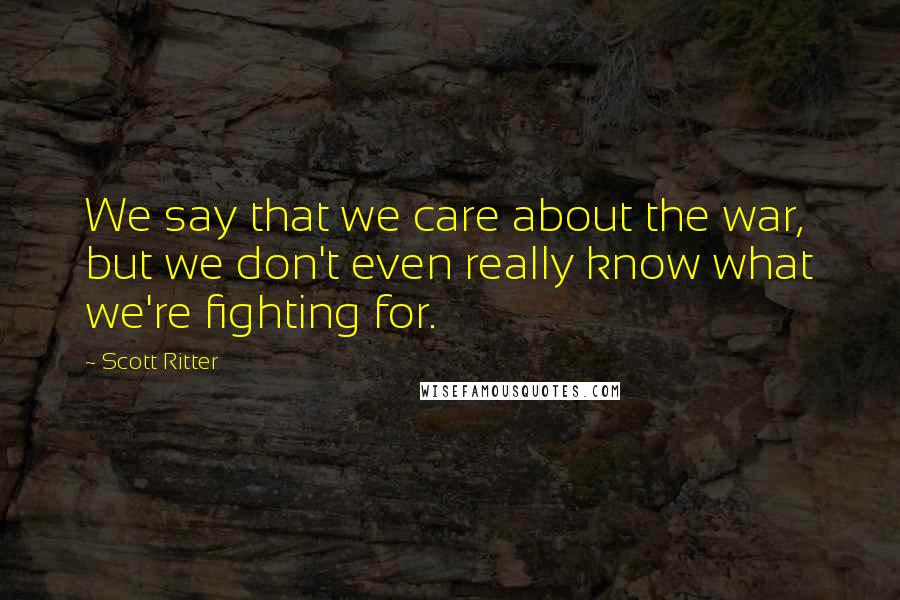 Scott Ritter Quotes: We say that we care about the war, but we don't even really know what we're fighting for.