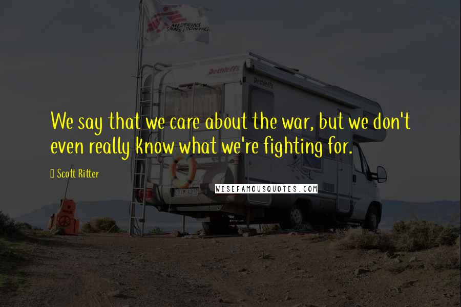 Scott Ritter Quotes: We say that we care about the war, but we don't even really know what we're fighting for.