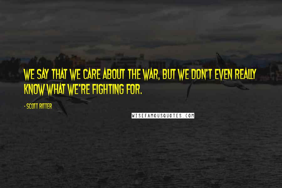 Scott Ritter Quotes: We say that we care about the war, but we don't even really know what we're fighting for.