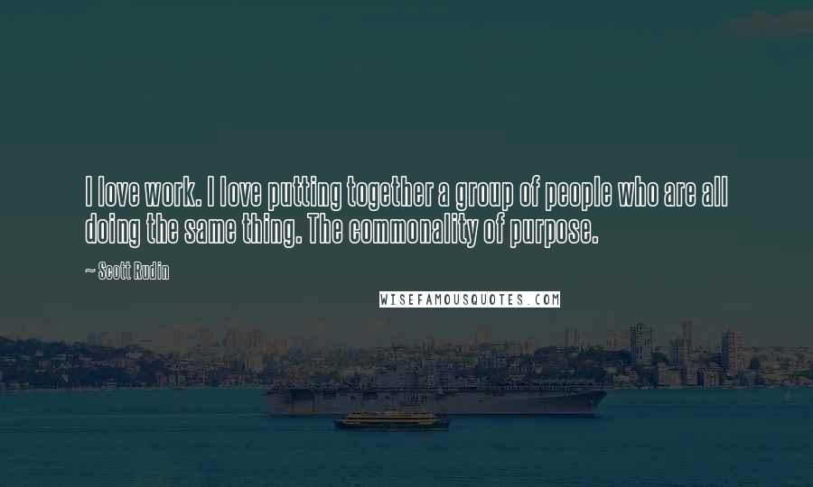 Scott Rudin Quotes: I love work. I love putting together a group of people who are all doing the same thing. The commonality of purpose.