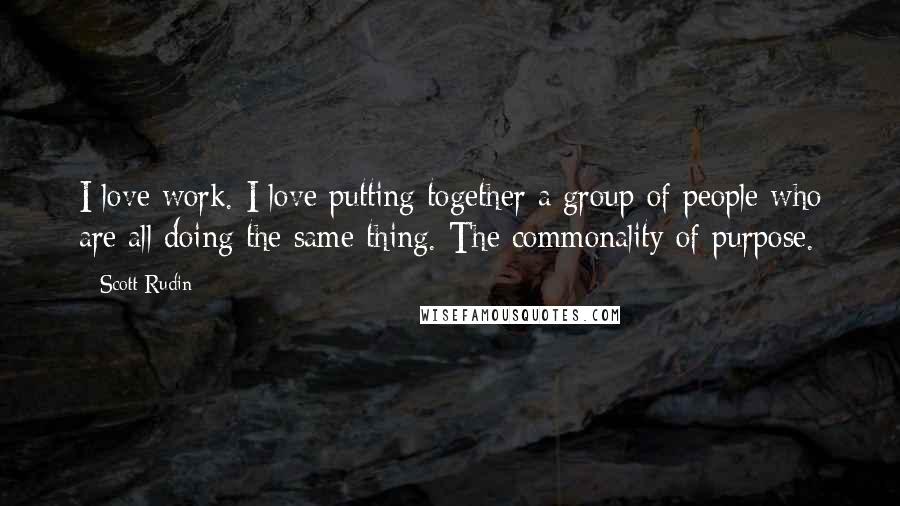 Scott Rudin Quotes: I love work. I love putting together a group of people who are all doing the same thing. The commonality of purpose.