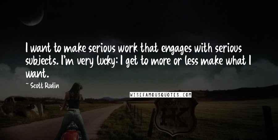 Scott Rudin Quotes: I want to make serious work that engages with serious subjects. I'm very lucky: I get to more or less make what I want.