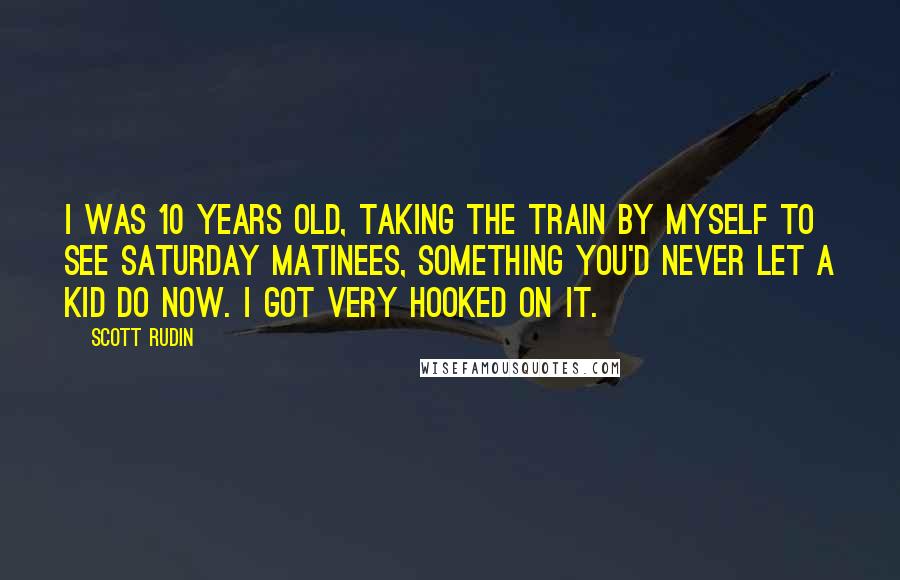 Scott Rudin Quotes: I was 10 years old, taking the train by myself to see Saturday matinees, something you'd never let a kid do now. I got very hooked on it.