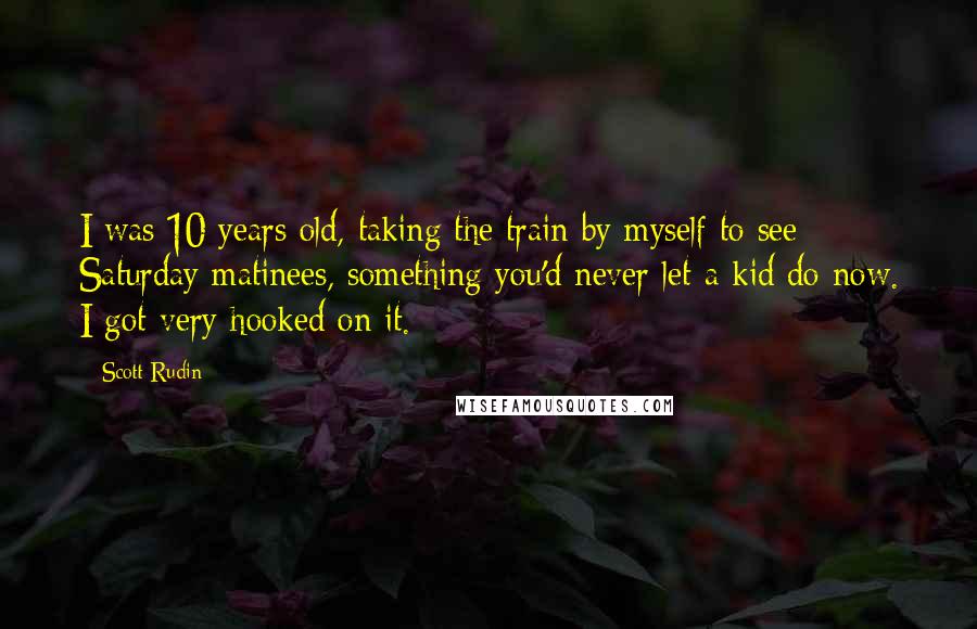 Scott Rudin Quotes: I was 10 years old, taking the train by myself to see Saturday matinees, something you'd never let a kid do now. I got very hooked on it.
