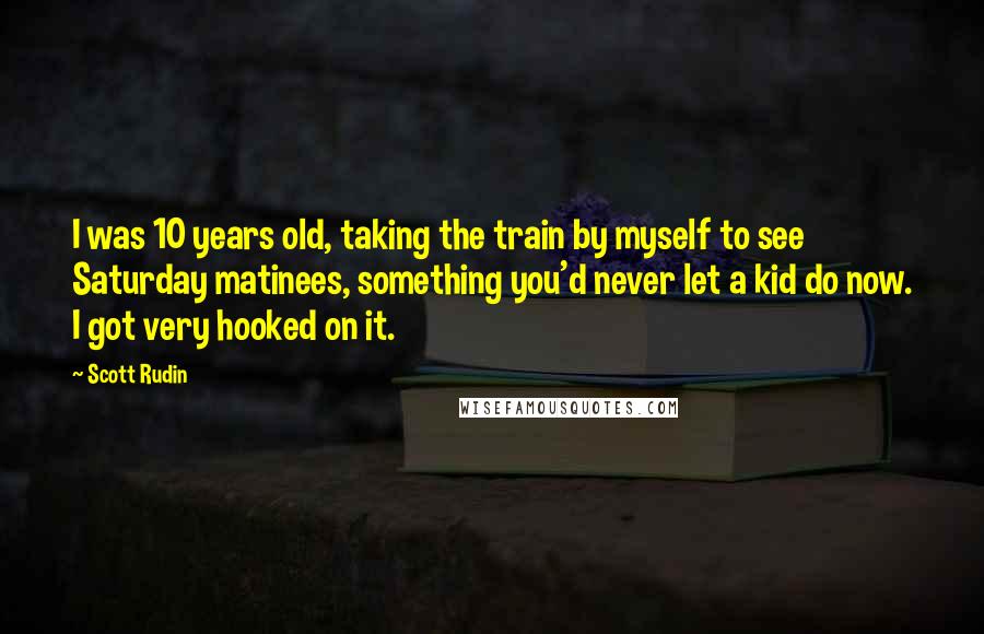 Scott Rudin Quotes: I was 10 years old, taking the train by myself to see Saturday matinees, something you'd never let a kid do now. I got very hooked on it.