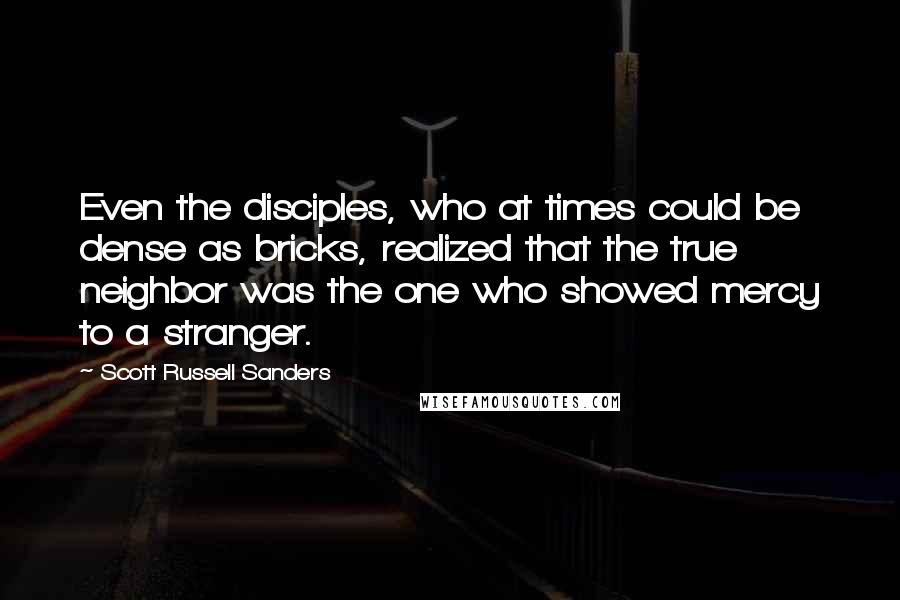 Scott Russell Sanders Quotes: Even the disciples, who at times could be dense as bricks, realized that the true neighbor was the one who showed mercy to a stranger.