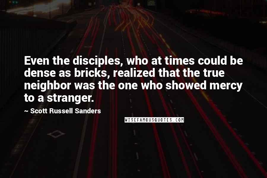 Scott Russell Sanders Quotes: Even the disciples, who at times could be dense as bricks, realized that the true neighbor was the one who showed mercy to a stranger.
