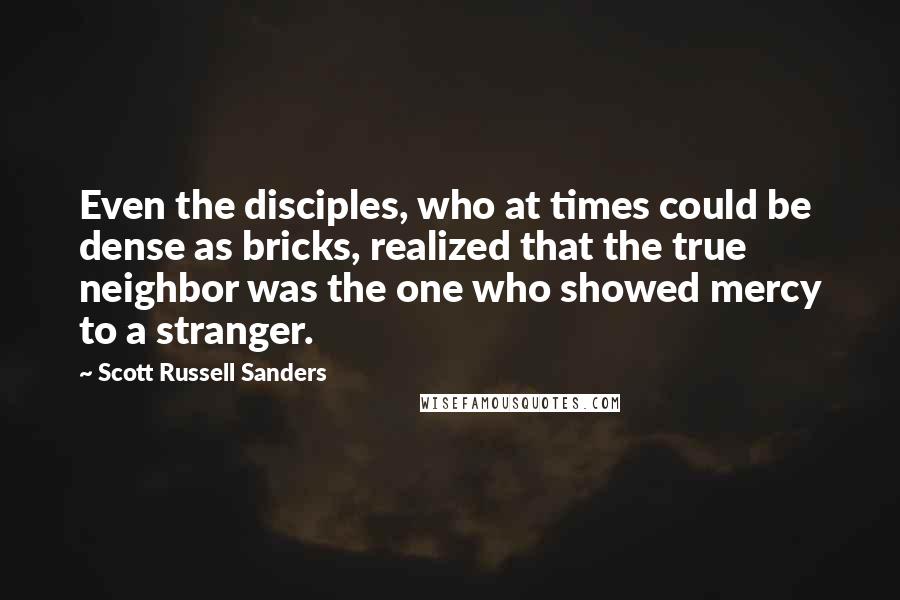 Scott Russell Sanders Quotes: Even the disciples, who at times could be dense as bricks, realized that the true neighbor was the one who showed mercy to a stranger.