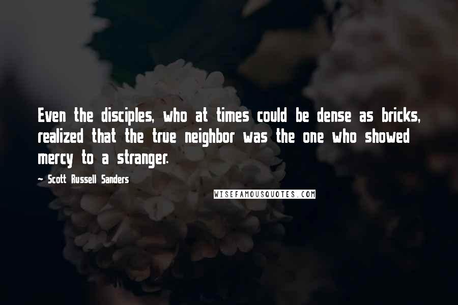 Scott Russell Sanders Quotes: Even the disciples, who at times could be dense as bricks, realized that the true neighbor was the one who showed mercy to a stranger.